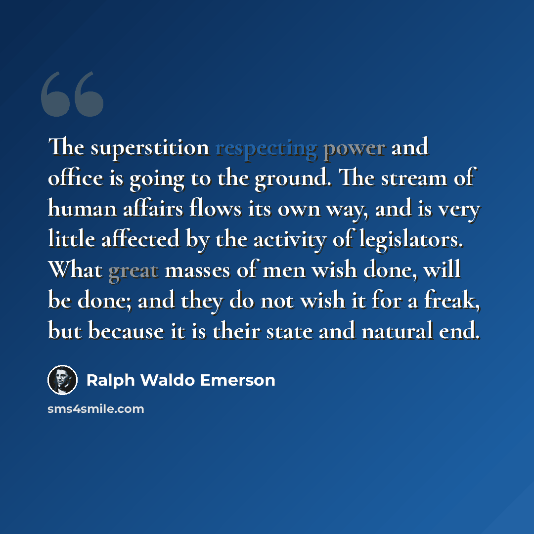 “The superstition respecting power and office is going to the ground. The stream of human affairs flows its own way, and is very little affected by the activity of legislators. What great masses of men wish done, will be done; and they do not wish it for a freak, but because it is their state and…” quote by Ralph Waldo Emerson