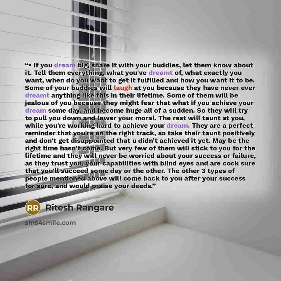 “• If you dream big, share it with your buddies, let them know about it. Tell them everything, what you've dreamt of, what exactly you want, when do you want to get it fulfilled and how you want it to be. Some of your buddies will laugh at you because they have never ever dreamt anything like this…” quote by Ritesh Rangare