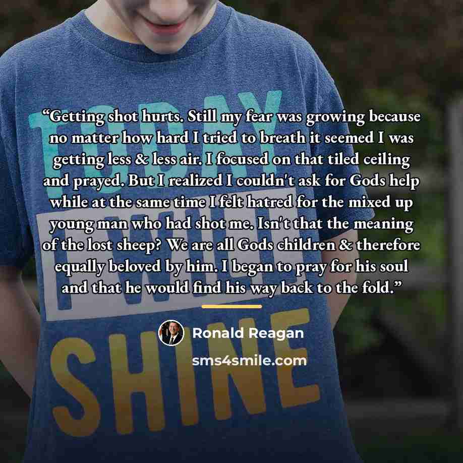 “Getting shot hurts. Still my fear was growing because no matter how hard I tried to breath it seemed I was getting less & less air. I focused on that tiled ceiling and prayed. But I realized I couldn't ask for Gods help while at the same time I felt hatred for the mixed up young man who had shot…” quote by Ronald Reagan