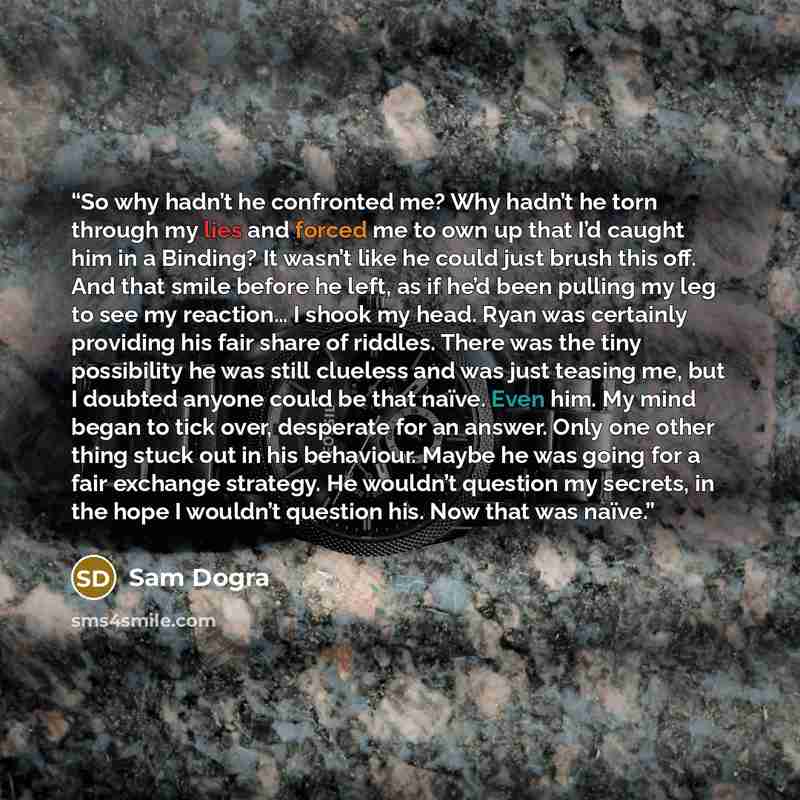 “So why hadn’t he confronted me? Why hadn’t he torn through my lies and forced me to own up that I’d caught him in a Binding? It wasn’t like he could just brush this off. And that smile before he left, as if he’d been pulling my leg to see my reaction… I shook my head. Ryan was certainly providing…” quote by Sam Dogra
