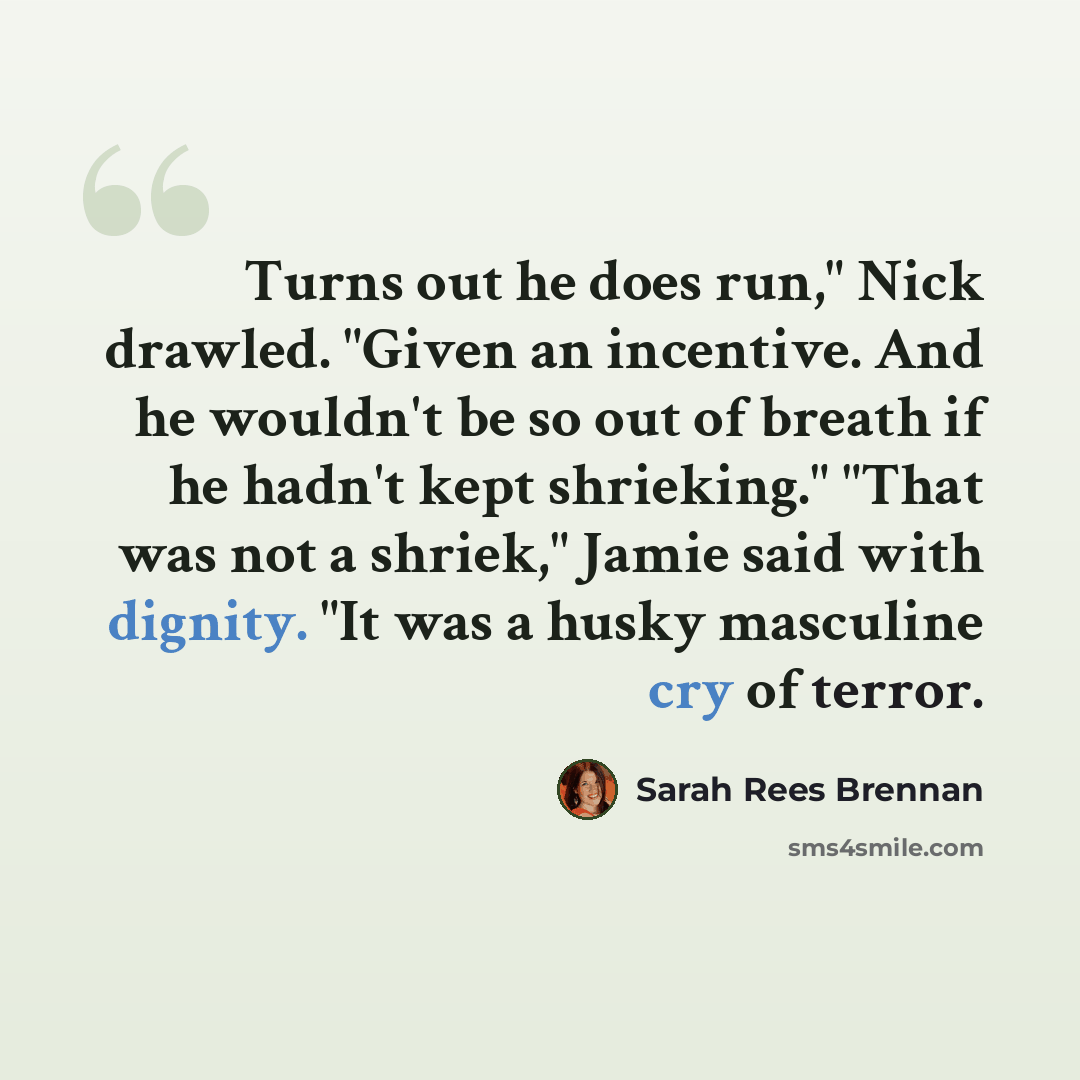 “Turns out he does run," Nick drawled. "Given an incentive. And he wouldn't be so out of breath if he hadn't kept shrieking." "That was not a shriek," Jamie said with dignity. "It was a husky masculine cry of terror.” quote by Sarah Rees Brennan