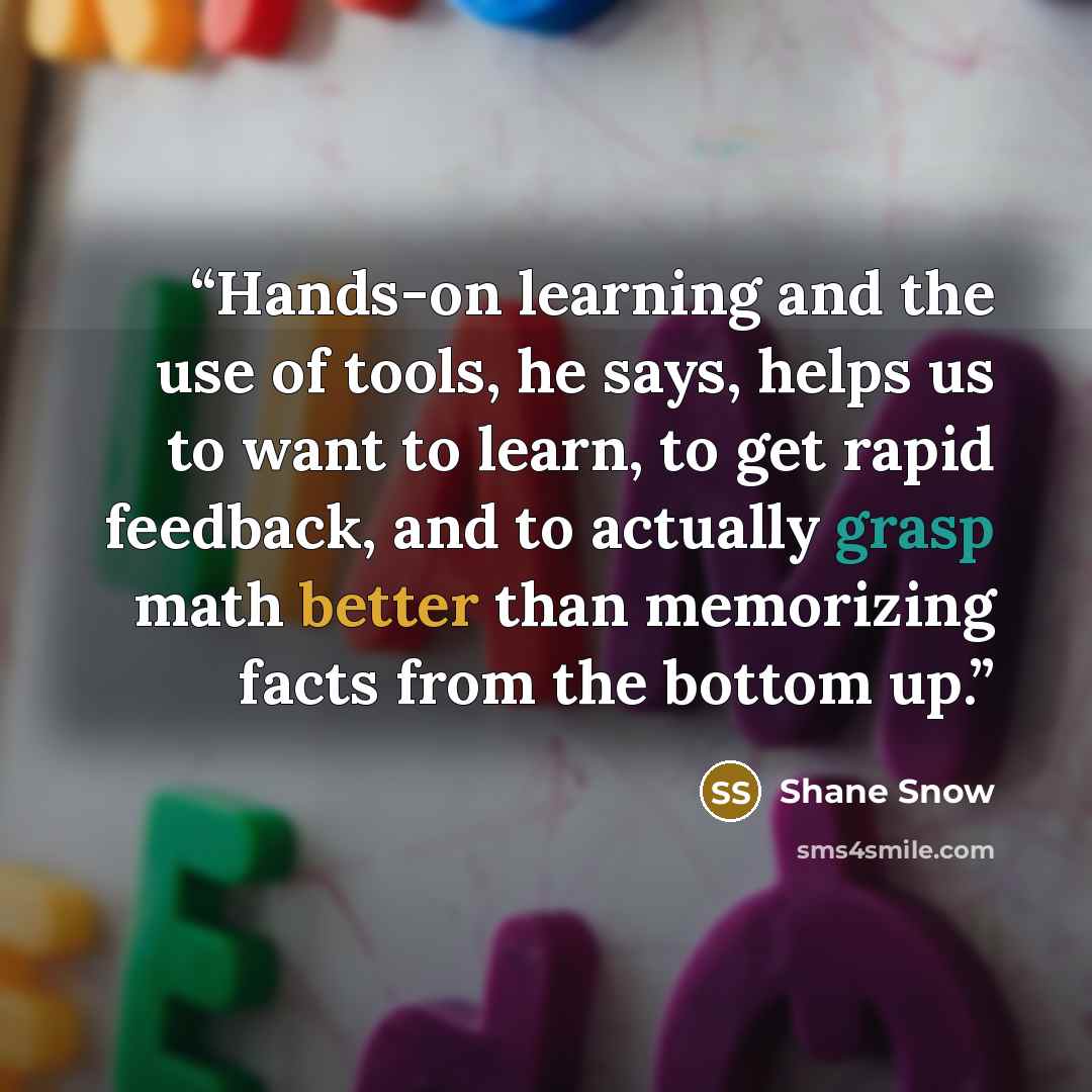 “Hands-on learning and the use of tools, he says, helps us to want to learn, to get rapid feedback, and to actually grasp math better than memorizing facts from the bottom up.” quote by Shane Snow