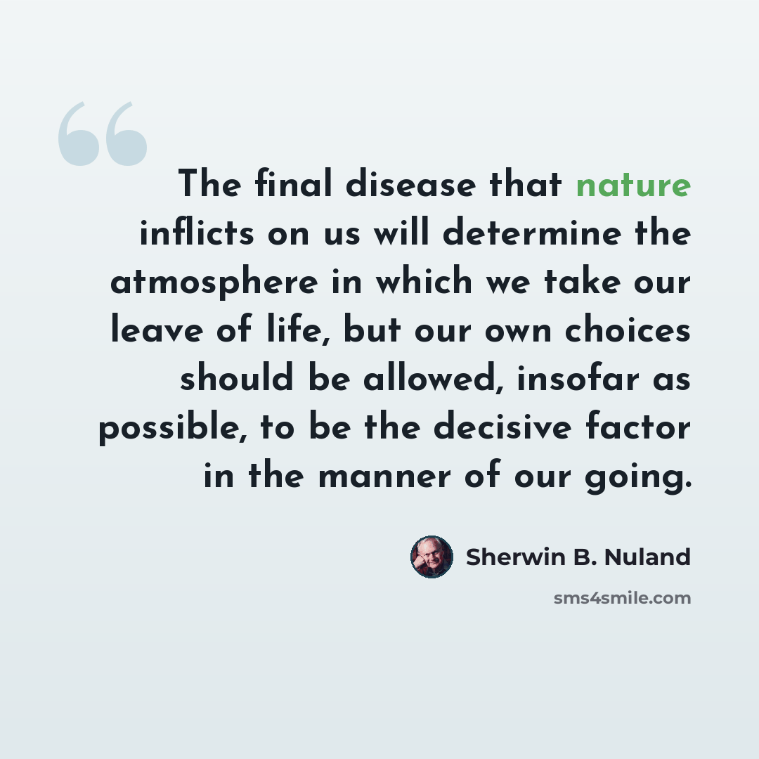 “The final disease that nature inflicts on us will determine the atmosphere in which we take our leave of life, but our own choices should be allowed, insofar as possible, to be the decisive factor in the manner of our going.” quote by Sherwin B. Nuland