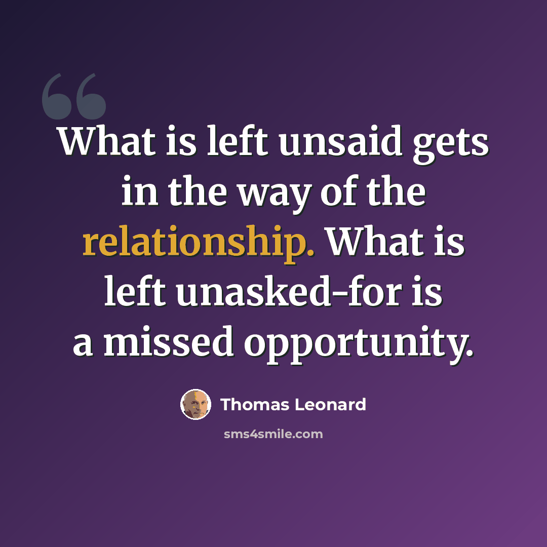 “What is left unsaid gets in the way of the relationship. What is left unasked-for is a missed opportunity.” quote by Thomas Leonard