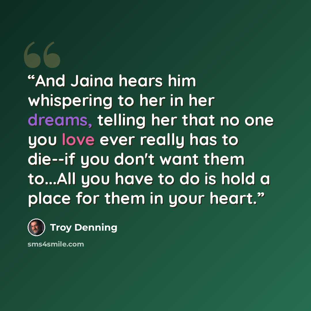 “And Jaina hears him whispering to her in her dreams, telling her that no one you love ever really has to die--if you don't want them to...All you have to do is hold a place for them in your heart.” quote by Troy Denning