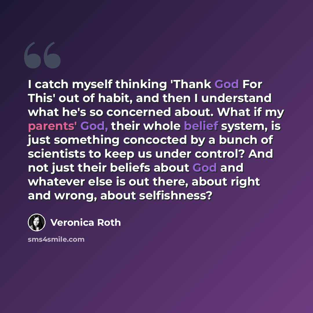 “I catch myself thinking 'Thank God For This' out of habit, and then I understand what he's so concerned about. What if my parents' God, their whole belief system, is just something concocted by a bunch of scientists to keep us under control? And not just their beliefs about God and whatever else…” quote by Veronica Roth