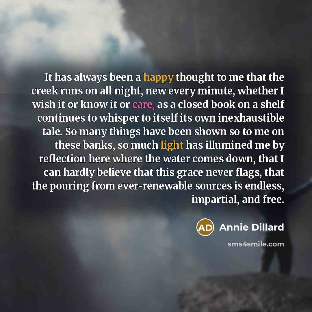 “It has always been a happy thought to me that the creek runs on all night, new every minute, whether I wish it or know it or care, as a closed book on a shelf continues to whisper to itself its own inexhaustible tale. So many things have been shown so to me on these banks, so much light has…” quote by Annie Dillard
