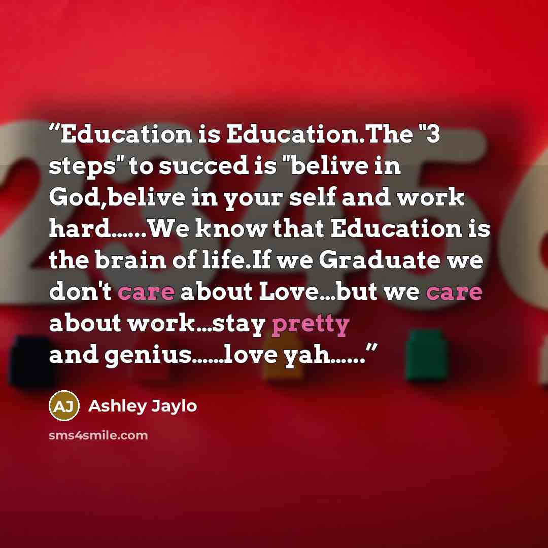 “Education is Education.The "3 steps" to succed is "belive in God,belive in your self and work hard…...We know that Education is the brain of life.If we Graduate we don't care about Love…but we care about work…stay pretty and genius……love yah…...” quote by Ashley Jaylo