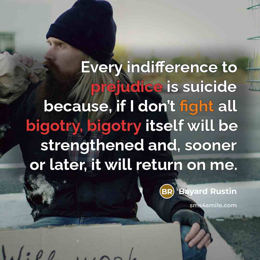 “Every indifference to prejudice is suicide because, if I don’t fight all bigotry, bigotry itself will be strengthened and, sooner or later, it will return on me.” quote by Bayard Rustin