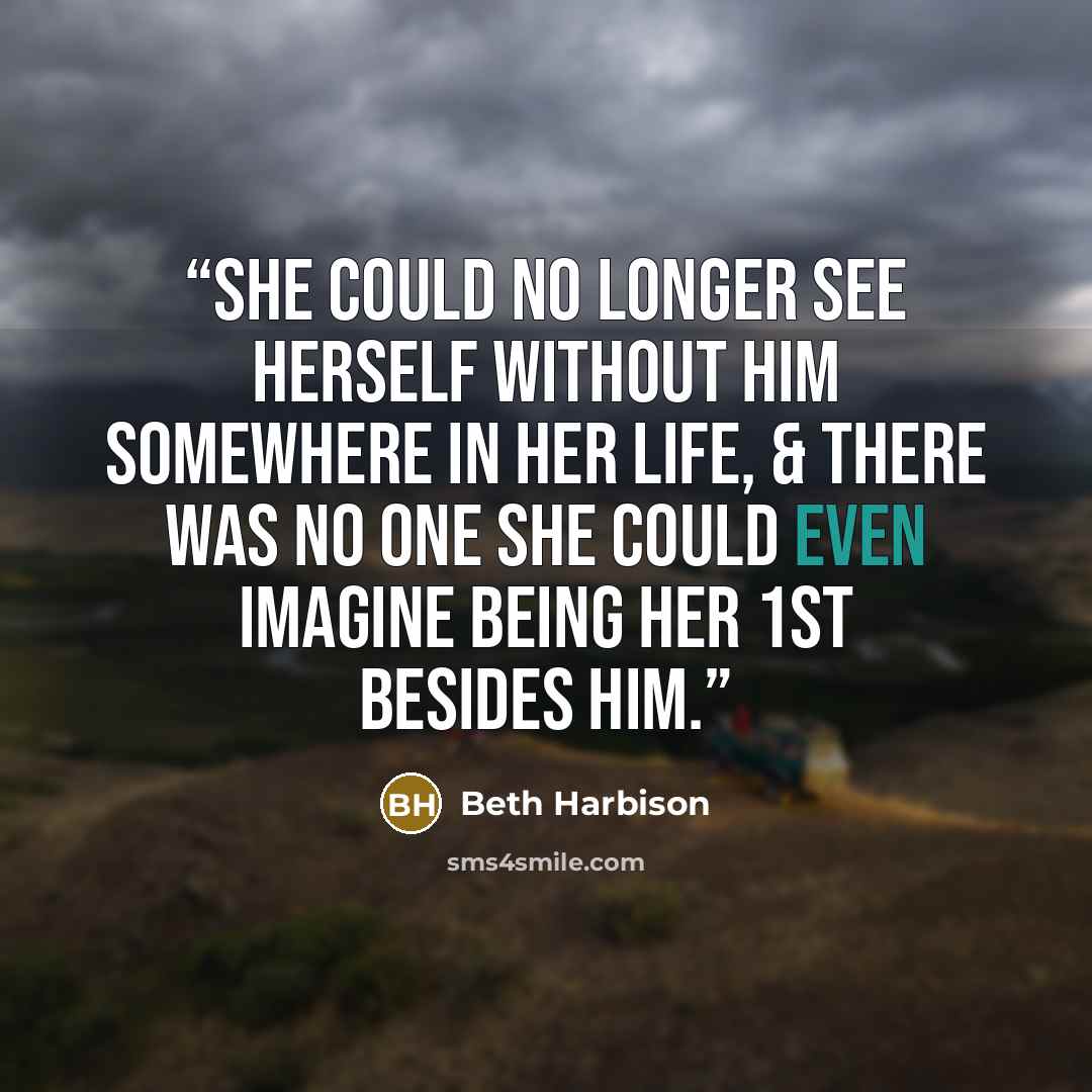 “She could no longer see herself without him somewhere in her life, & there was no one she could even imagine being her 1st besides him.” quote by Beth Harbison