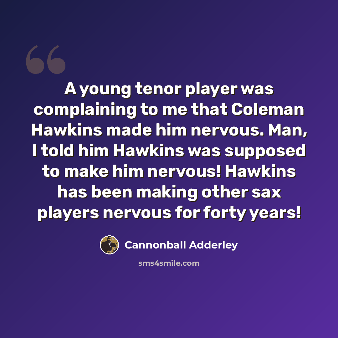 “A young tenor player was complaining to me that Coleman Hawkins made him nervous. Man, I told him Hawkins was supposed to make him nervous! Hawkins has been making other sax players nervous for forty years!” quote by Cannonball Adderley