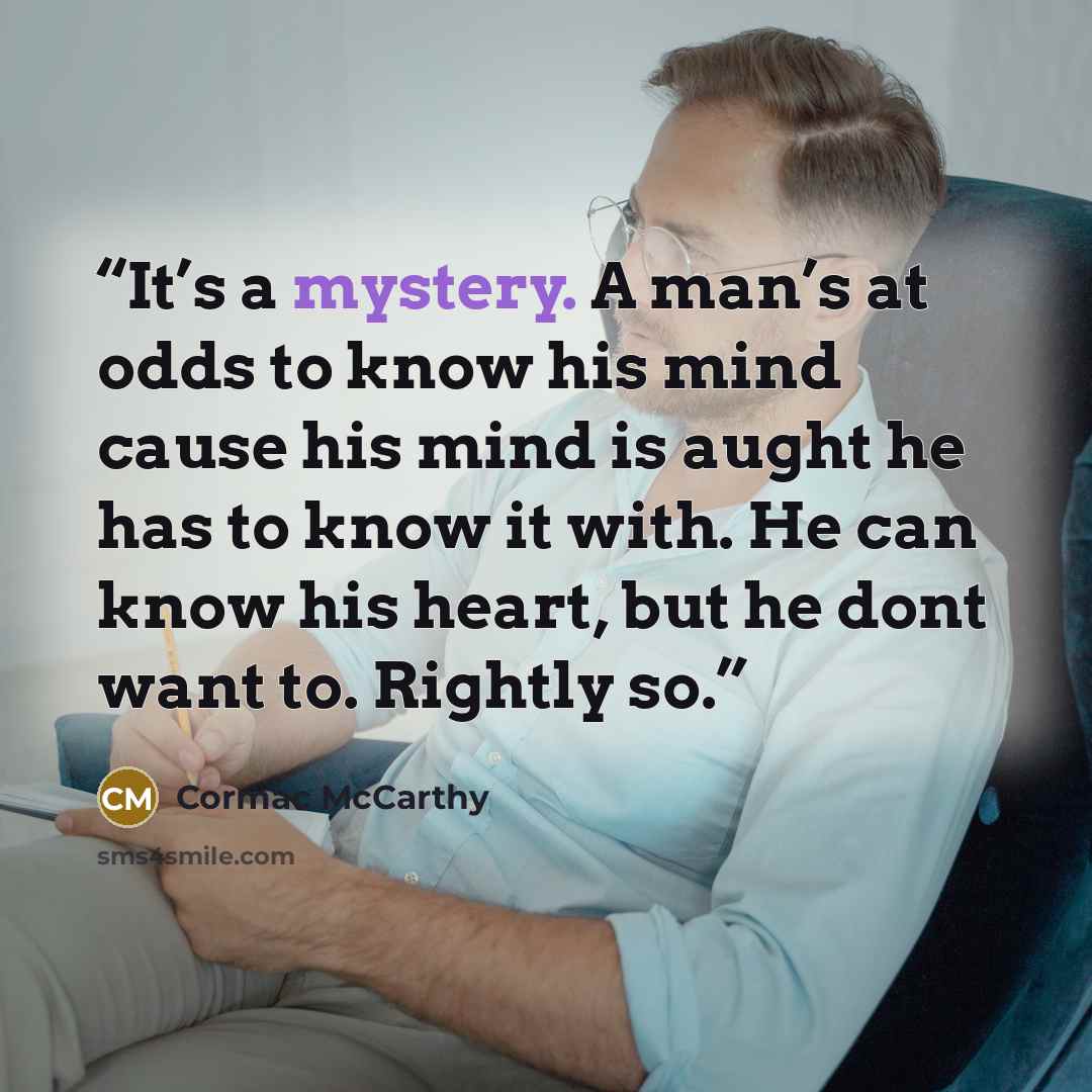“It’s a mystery. A man’s at odds to know his mind cause his mind is aught he has to know it with. He can know his heart, but he dont want to. Rightly so.” quote by Cormac McCarthy
