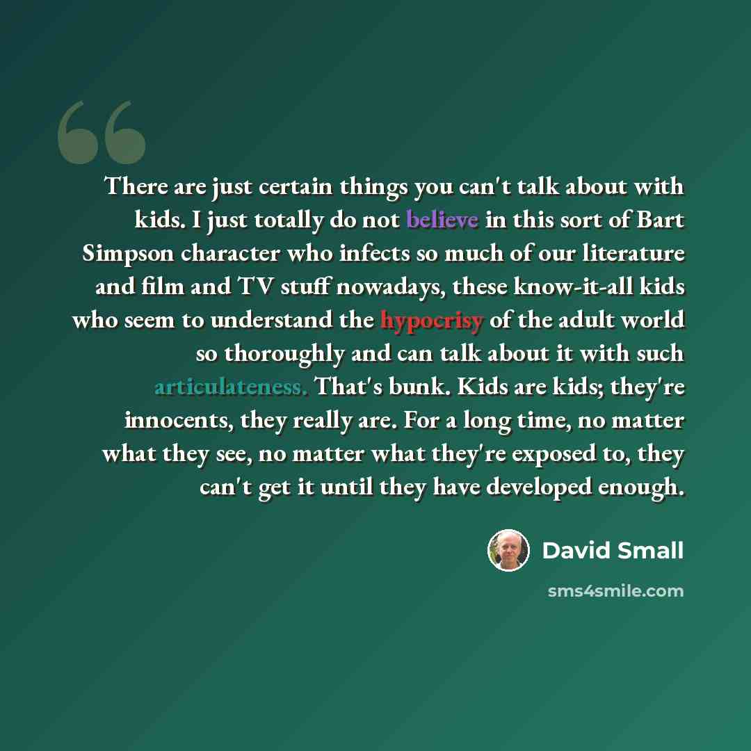 “There are just certain things you can't talk about with kids. I just totally do not believe in this sort of Bart Simpson character who infects so much of our literature and film and TV stuff nowadays, these know-it-all kids who seem to understand the hypocrisy of the adult world so thoroughly and…” quote by David Small