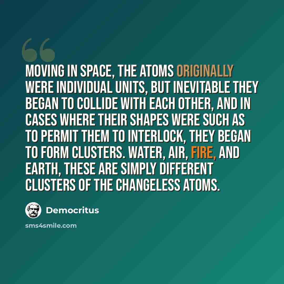 “Moving in space, the atoms originally were individual units, but inevitable they began to collide with each other, and in cases where their shapes were such as to permit them to interlock, they began to form clusters. Water, air, fire, and earth, these are simply different clusters of the…” quote by Democritus