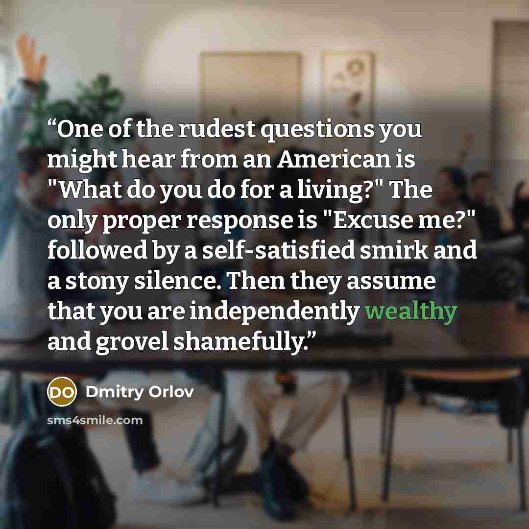 “One of the rudest questions you might hear from an American is "What do you do for a living?" The only proper response is "Excuse me?" followed by a self-satisfied smirk and a stony silence. Then they assume that you are independently wealthy and grovel shamefully.” quote by Dmitry Orlov