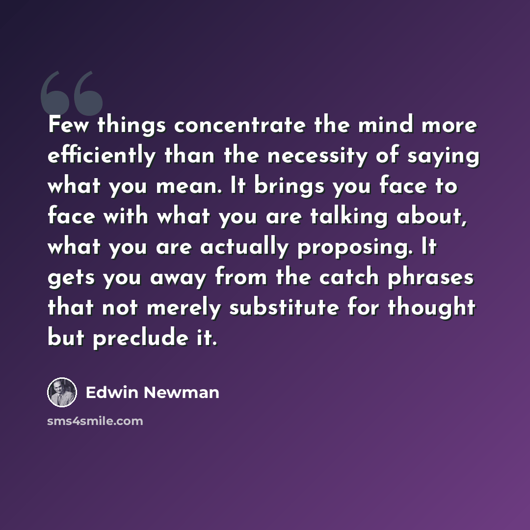 “Few things concentrate the mind more efficiently than the necessity of saying what you mean. It brings you face to face with what you are talking about, what you are actually proposing. It gets you away from the catch phrases that not merely substitute for thought but preclude it.” quote by Edwin Newman