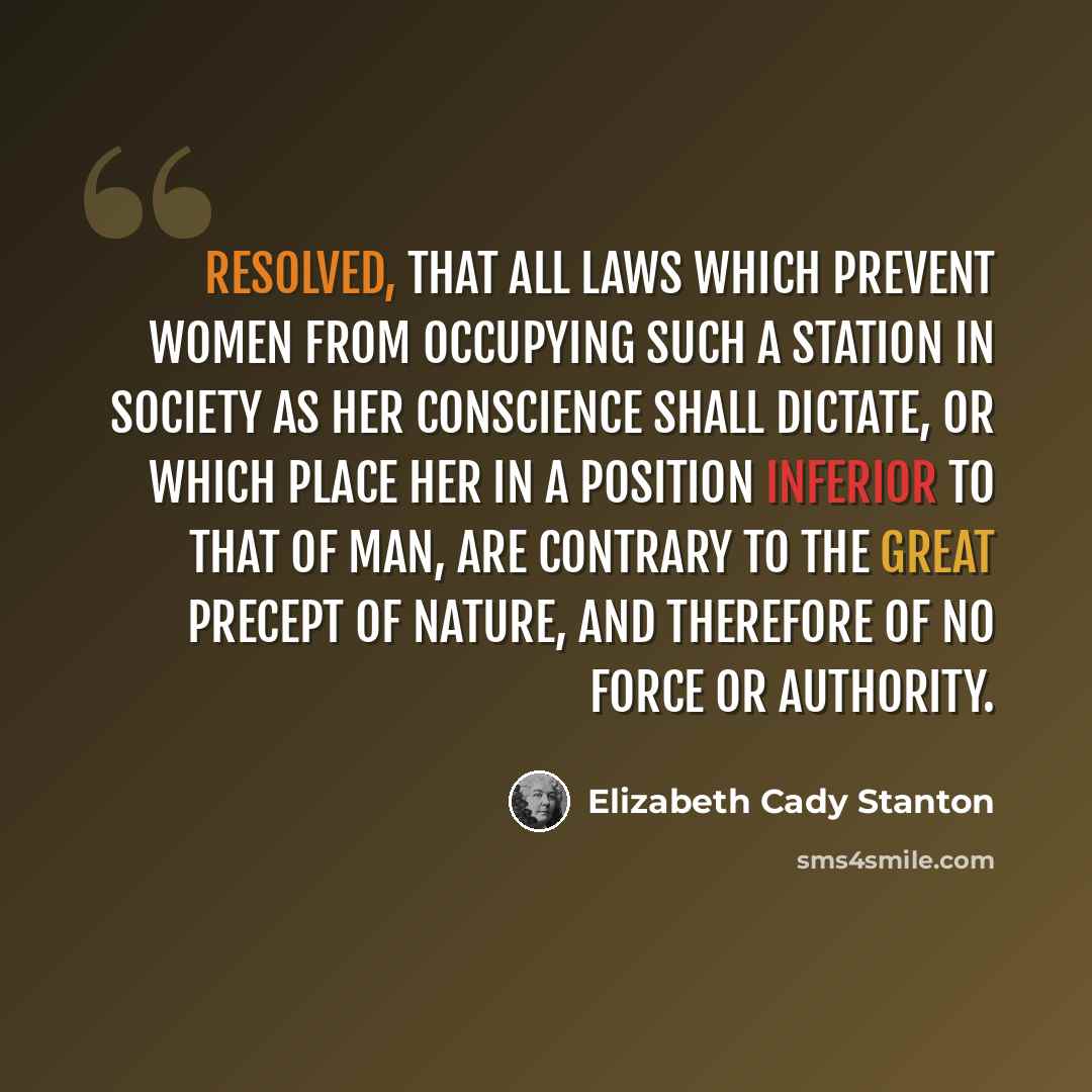 “Resolved, That all laws which prevent women from occupying such a station in society as her conscience shall dictate, or which place her in a position inferior to that of man, are contrary to the great precept of nature, and therefore of no force or authority.” quote by Elizabeth Cady Stanton