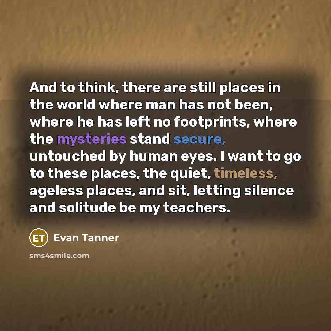 “And to think, there are still places in the world where man has not been, where he has left no footprints, where the mysteries stand secure, untouched by human eyes. I want to go to these places, the quiet, timeless, ageless places, and sit, letting silence and solitude be my teachers.” quote by Evan Tanner