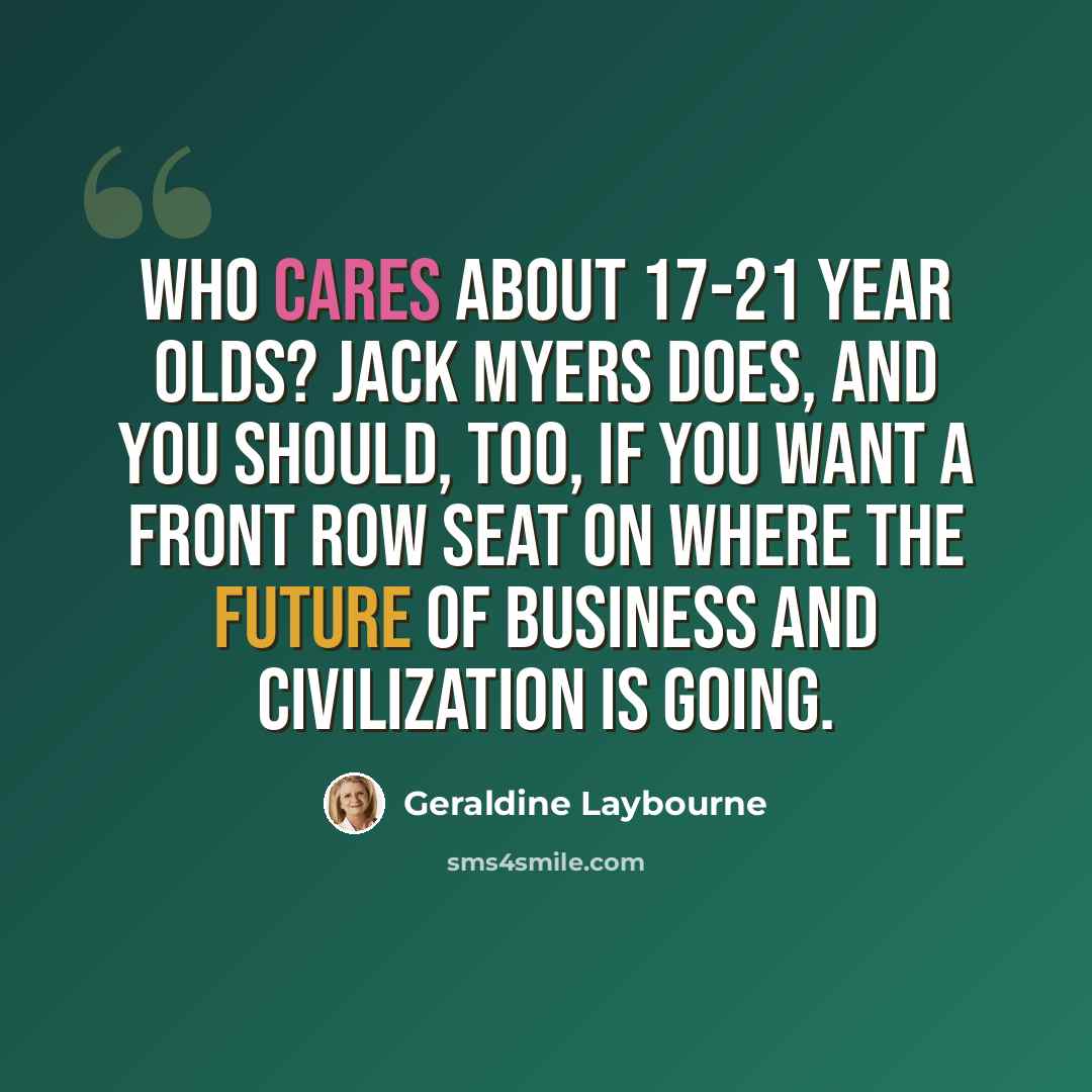 “Who cares about 17-21 year olds? Jack Myers does, and you should, too, if you want a front row seat on where the future of business and civilization is going.” quote by Geraldine Laybourne