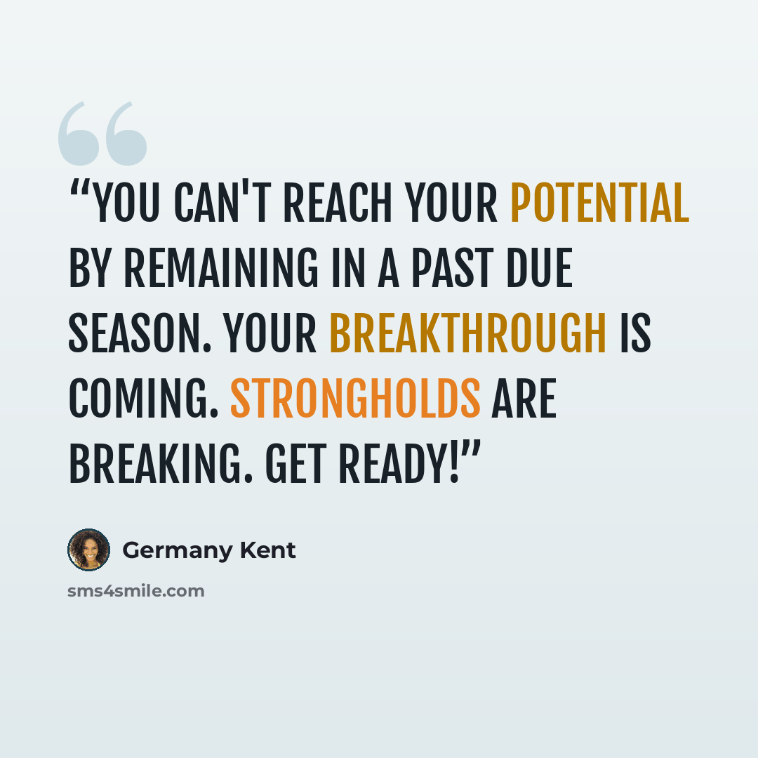 “You can't reach your potential by remaining in a past due season. Your breakthrough is coming. Strongholds are breaking. Get Ready!” quote by Germany Kent