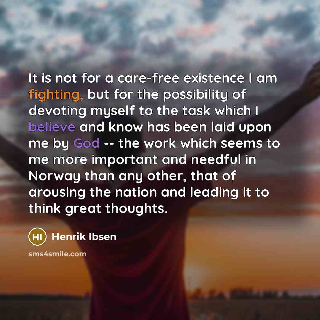 “It is not for a care-free existence I am fighting, but for the possibility of devoting myself to the task which I believe and know has been laid upon me by God -- the work which seems to me more important and needful in Norway than any other, that of arousing the nation and leading it to think…” quote by Henrik Ibsen