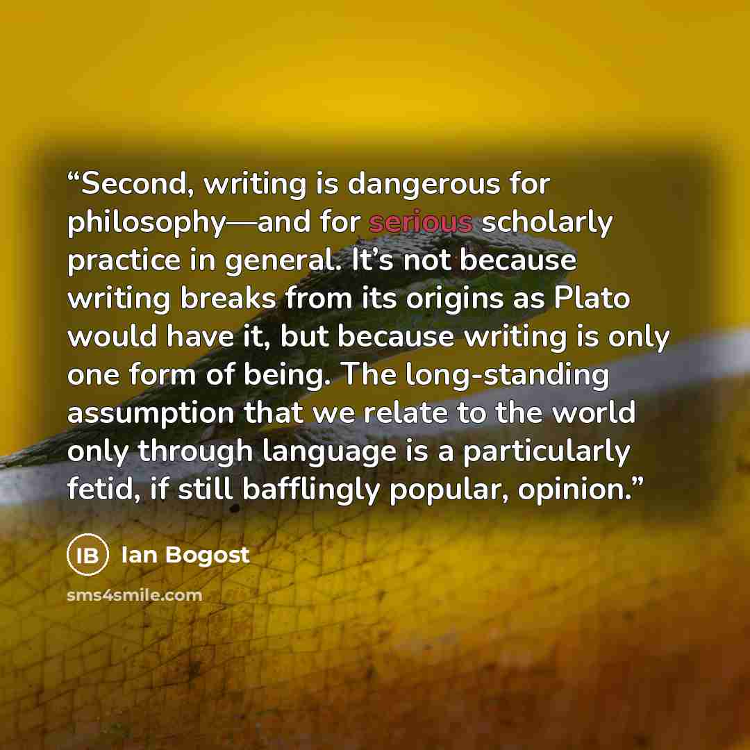 “Second, writing is dangerous for philosophy—and for serious scholarly practice in general. It’s not because writing breaks from its origins as Plato would have it, but because writing is only one form of being. The long-standing assumption that we relate to the world only through language is a…” quote by Ian Bogost