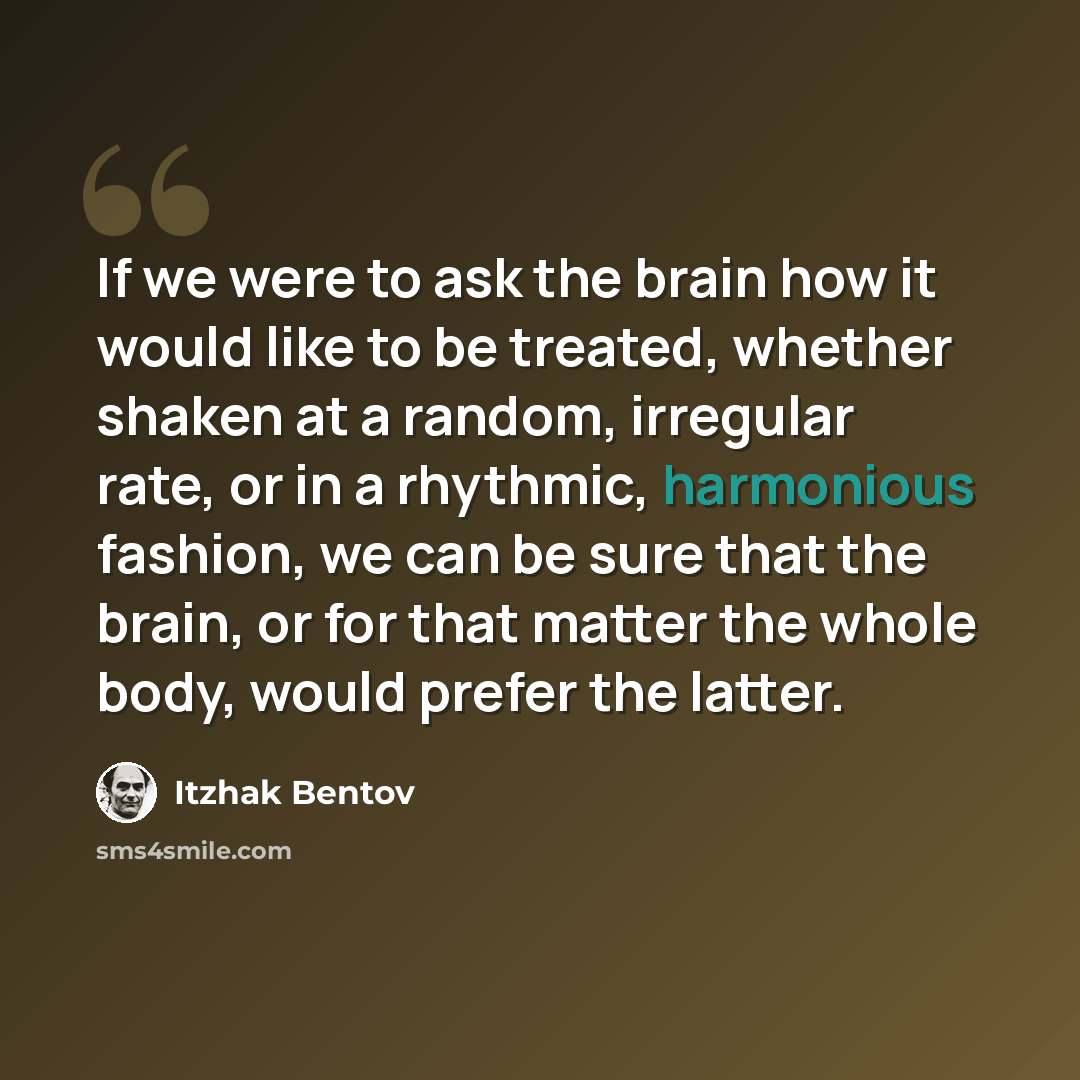 “If we were to ask the brain how it would like to be treated, whether shaken at a random, irregular rate, or in a rhythmic, harmonious fashion, we can be sure that the brain, or for that matter the whole body, would prefer the latter.” quote by Itzhak Bentov