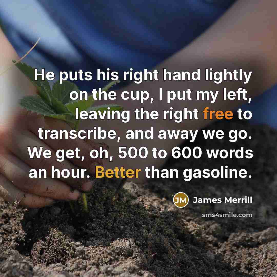 “He puts his right hand lightly on the cup, I put my left, leaving the right free to transcribe, and away we go. We get, oh, 500 to 600 words an hour. Better than gasoline.” quote by James Merrill