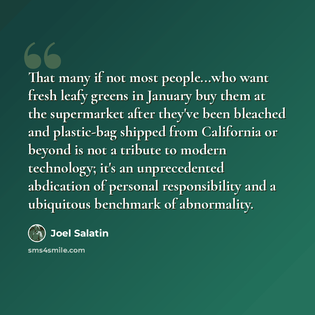 “That many if not most people...who want fresh leafy greens in January buy them at the supermarket after they've been bleached and plastic-bag shipped from California or beyond is not a tribute to modern technology; it's an unprecedented abdication of personal responsibility and a ubiquitous…” quote by Joel Salatin