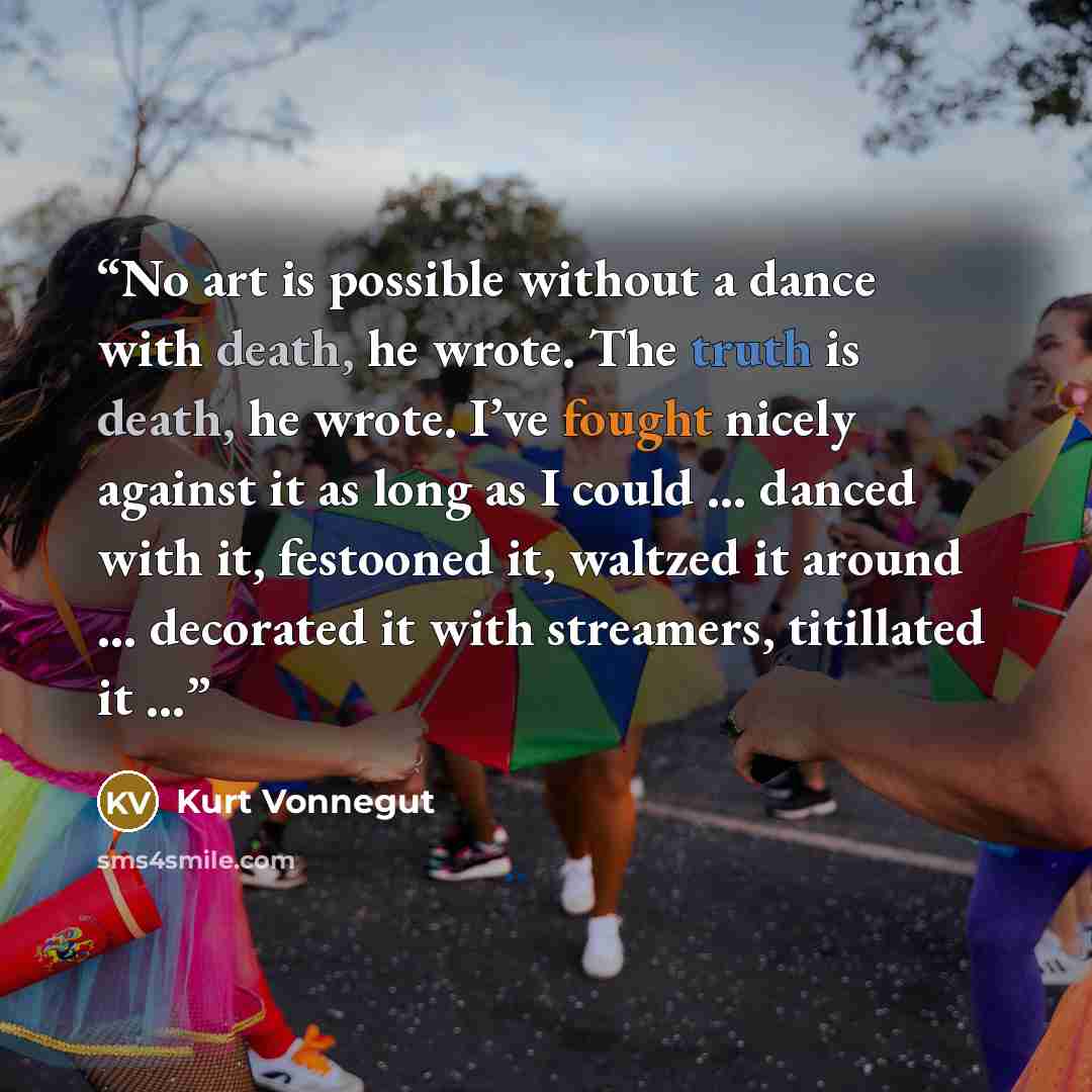 “No art is possible without a dance with death, he wrote. The truth is death, he wrote. I’ve fought nicely against it as long as I could … danced with it, festooned it, waltzed it around … decorated it with streamers, titillated it …” quote by Kurt Vonnegut