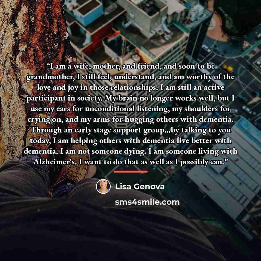 “I am a wife, mother, and friend, and soon to be grandmother, I still feel, understand, and am worthy of the love and joy in those relationships. I am still an active participant in society. My brain no longer works well, but I use my ears for unconditional listening, my shoulders for crying on…” quote by Lisa Genova