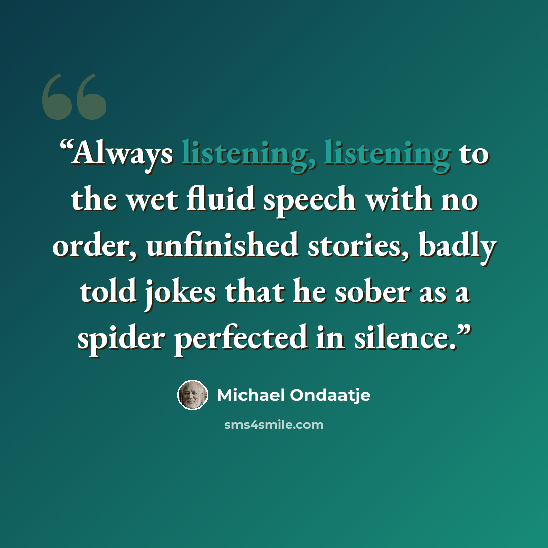 “Always listening, listening to the wet fluid speech with no order, unfinished stories, badly told jokes that he sober as a spider perfected in silence.” quote by Michael Ondaatje
