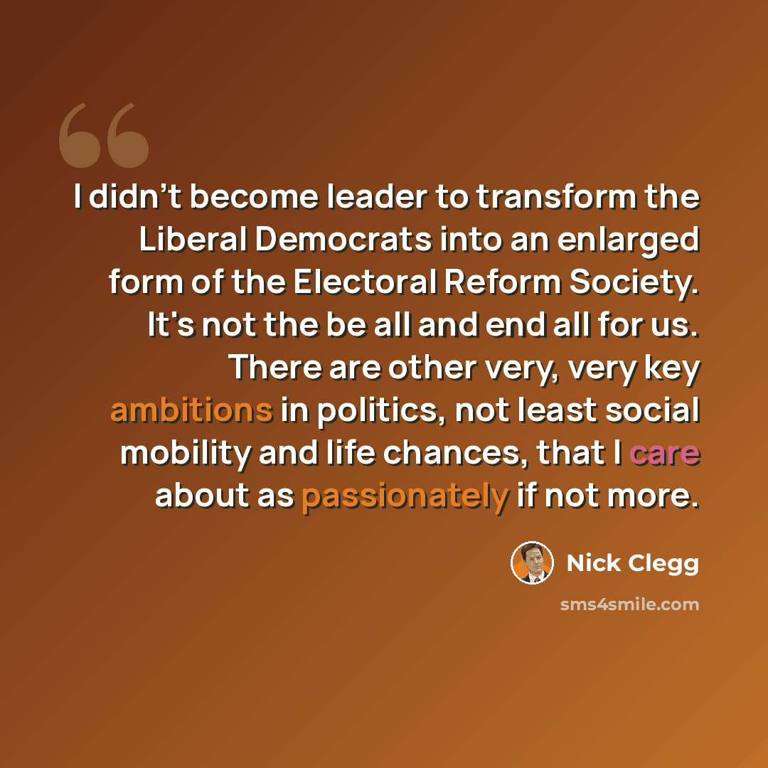 “I didn't become leader to transform the Liberal Democrats into an enlarged form of the Electoral Reform Society. It's not the be all and end all for us. There are other very, very key ambitions in politics, not least social mobility and life chances, that I care about as passionately if not more.” quote by Nick Clegg