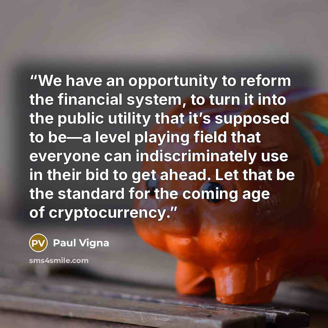 “We have an opportunity to reform the financial system, to turn it into the public utility that it’s supposed to be—a level playing field that everyone can indiscriminately use in their bid to get ahead. Let that be the standard for the coming age of cryptocurrency.” quote by Paul Vigna