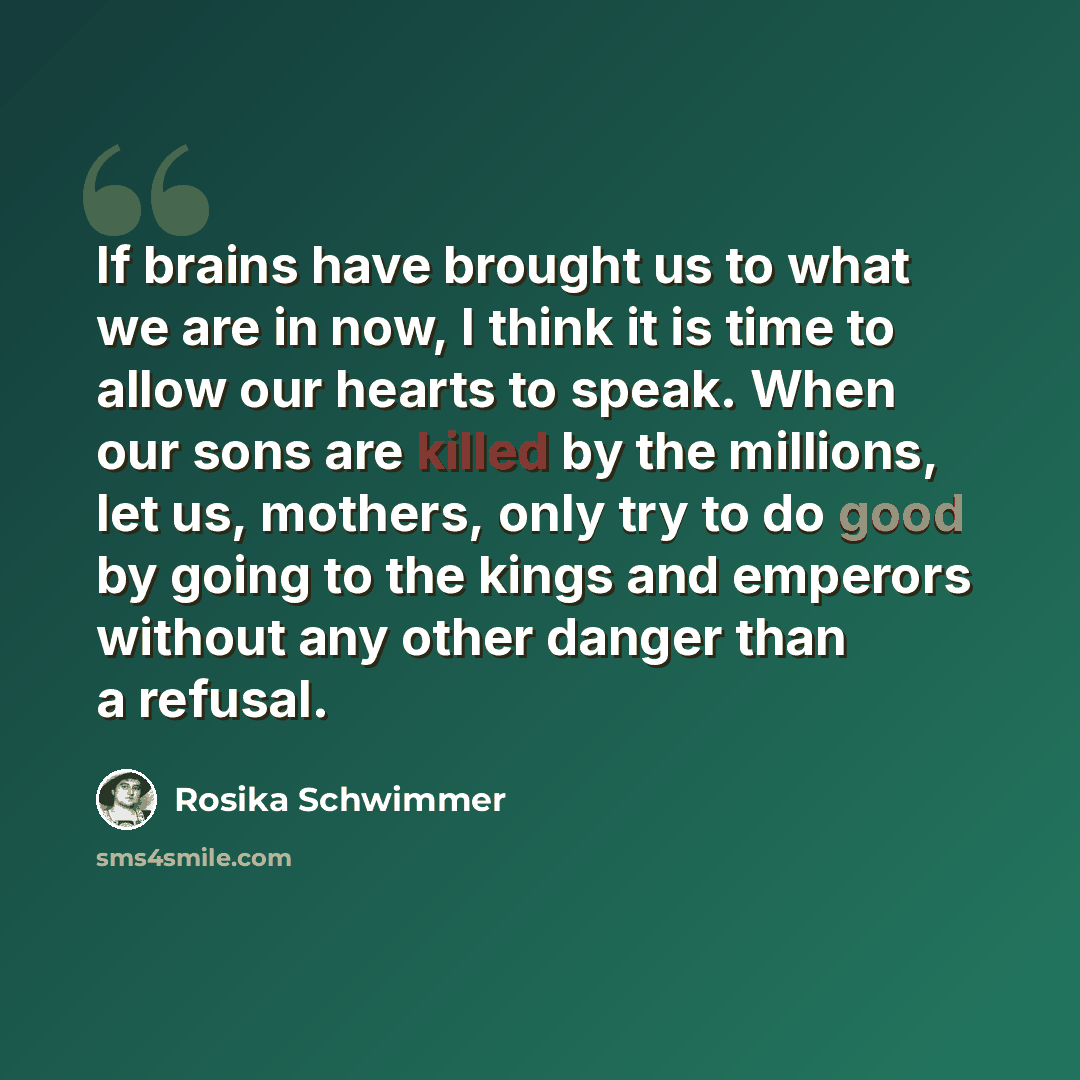 “If brains have brought us to what we are in now, I think it is time to allow our hearts to speak. When our sons are killed by the millions, let us, mothers, only try to do good by going to the kings and emperors without any other danger than a refusal.” quote by Rosika Schwimmer