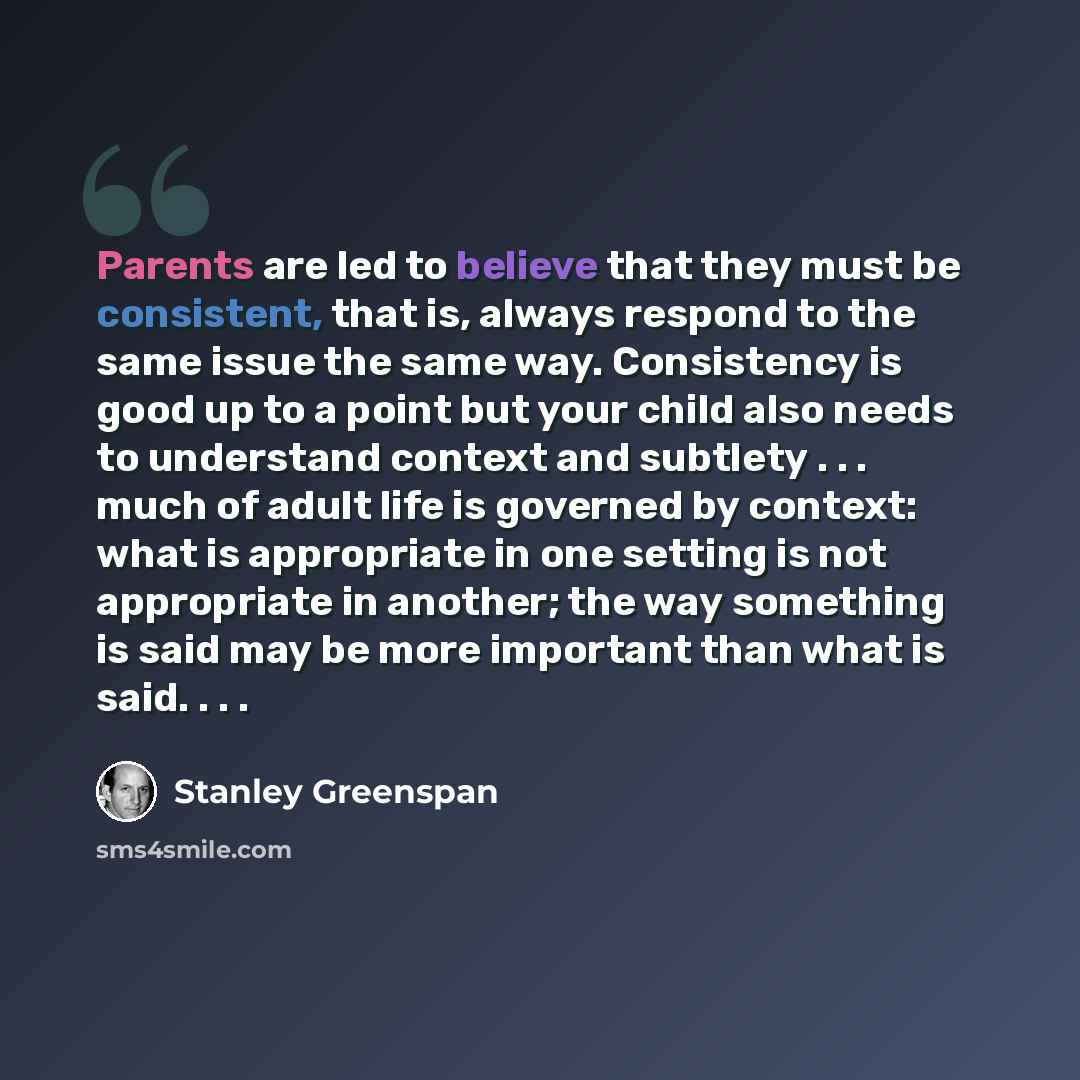 “Parents are led to believe that they must be consistent, that is, always respond to the same issue the same way. Consistency is good up to a point but your child also needs to understand context and subtlety . . . much of adult life is governed by context: what is appropriate in one setting is not…” quote by Stanley Greenspan