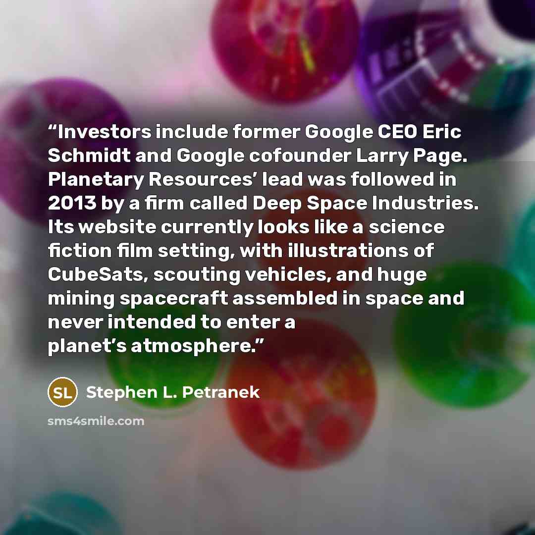 “Investors include former Google CEO Eric Schmidt and Google cofounder Larry Page. Planetary Resources’ lead was followed in 2013 by a firm called Deep Space Industries. Its website currently looks like a science fiction film setting, with illustrations of CubeSats, scouting vehicles, and huge…” quote by Stephen L. Petranek