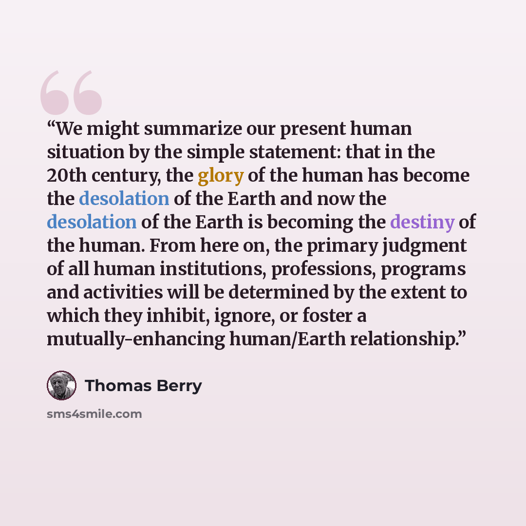 “We might summarize our present human situation by the simple statement: that in the 20th century, the glory of the human has become the desolation of the Earth and now the desolation of the Earth is becoming the destiny of the human. From here on, the primary judgment of all human institutions…” quote by Thomas Berry