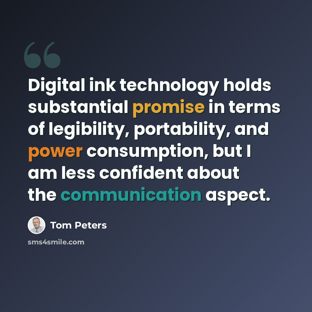 “Digital ink technology holds substantial promise in terms of legibility, portability, and power consumption, but I am less confident about the communication aspect.” quote by Tom Peters