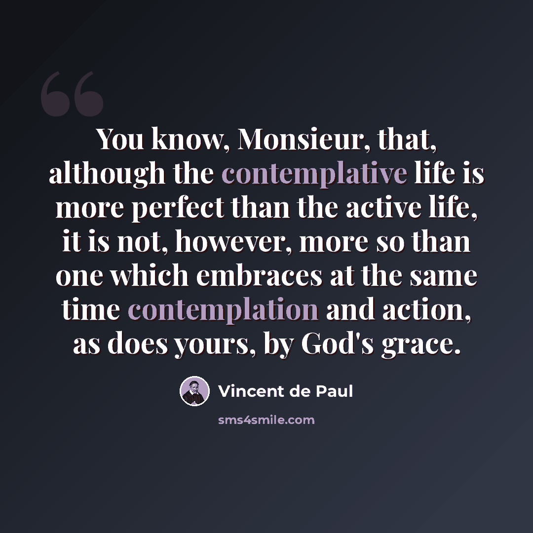 “You know, Monsieur, that, although the contemplative life is more perfect than the active life, it is not, however, more so than one which embraces at the same time contemplation and action, as does yours, by God's grace.” quote by Vincent de Paul