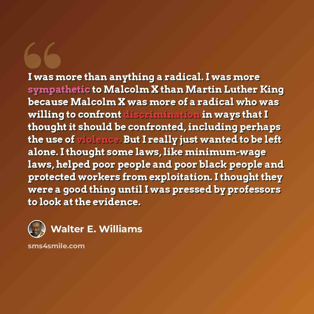 “I was more than anything a radical. I was more sympathetic to Malcolm X than Martin Luther King because Malcolm X was more of a radical who was willing to confront discrimination in ways that I thought it should be confronted, including perhaps the use of violence. But I really just wanted to be…” quote by Walter E. Williams