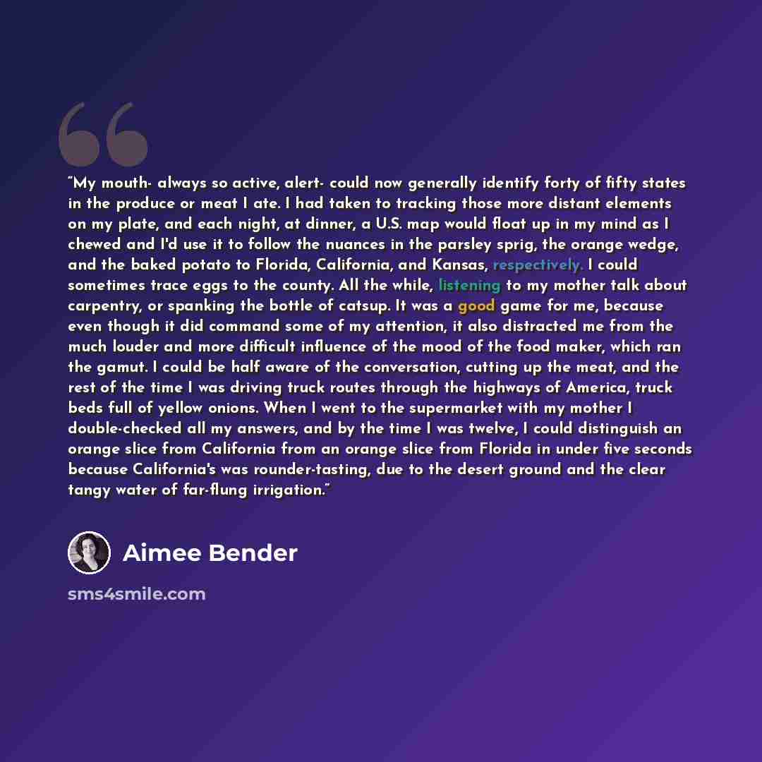 “My mouth- always so active, alert- could now generally identify forty of fifty states in the produce or meat I ate. I had taken to tracking those more distant elements on my plate, and each night, at dinner, a U.S. map would float up in my mind as I chewed and I'd use it to follow the nuances in…” quote by Aimee Bender