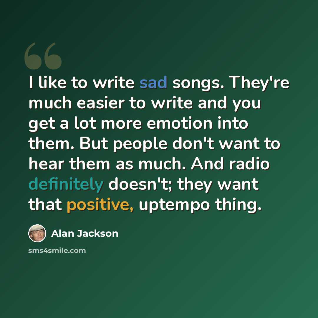 “I like to write sad songs. They're much easier to write and you get a lot more emotion into them. But people don't want to hear them as much. And radio definitely doesn't; they want that positive, uptempo thing.” quote by Alan Jackson