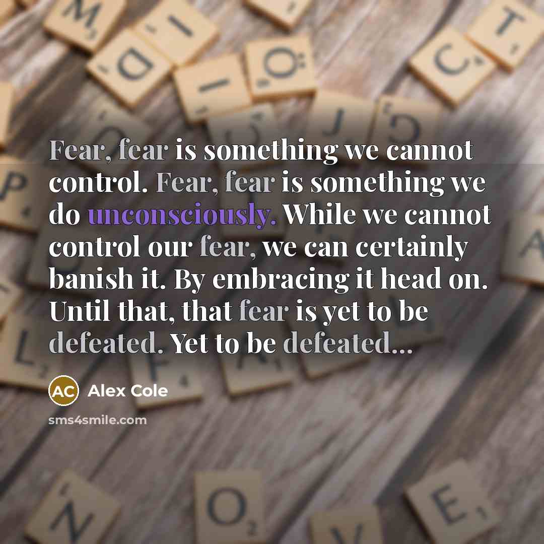 “Fear, fear is something we cannot control. Fear, fear is something we do unconsciously. While we cannot control our fear, we can certainly banish it. By embracing it head on. Until that, that fear is yet to be defeated. Yet to be defeated...” quote by Alex Cole