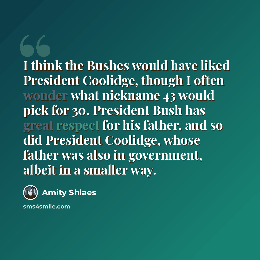 “I think the Bushes would have liked President Coolidge, though I often wonder what nickname 43 would pick for 30. President Bush has great respect for his father, and so did President Coolidge, whose father was also in government, albeit in a smaller way.” quote by Amity Shlaes
