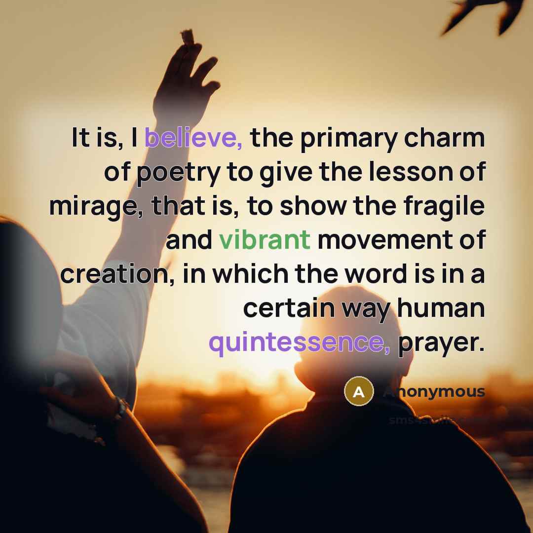 “It is, I believe, the primary charm of poetry to give the lesson of mirage, that is, to show the fragile and vibrant movement of creation, in which the word is in a certain way human quintessence, prayer.” quote by Anonymous