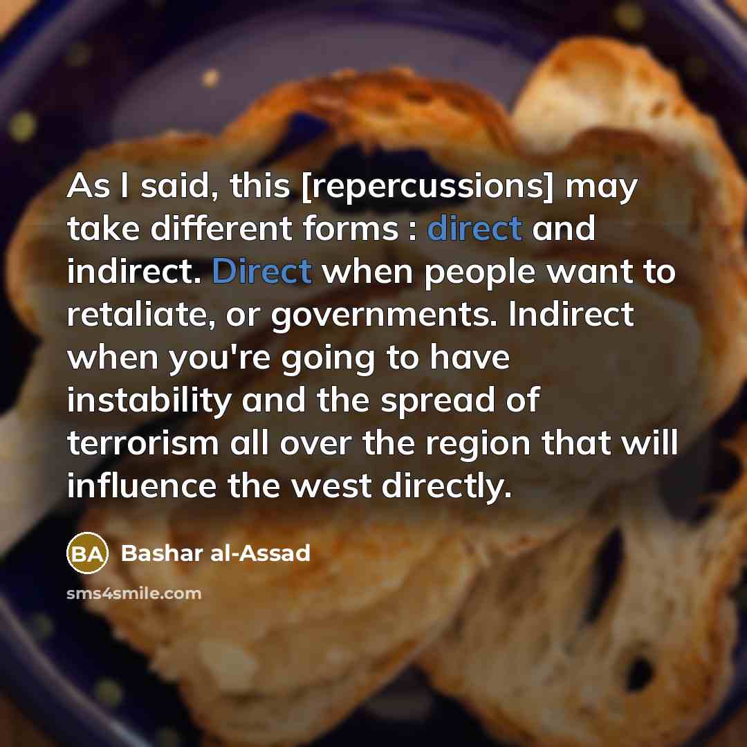 “As I said, this [repercussions] may take different forms : direct and indirect. Direct when people want to retaliate, or governments. Indirect when you're going to have instability and the spread of terrorism all over the region that will influence the west directly.” quote by Bashar al-Assad