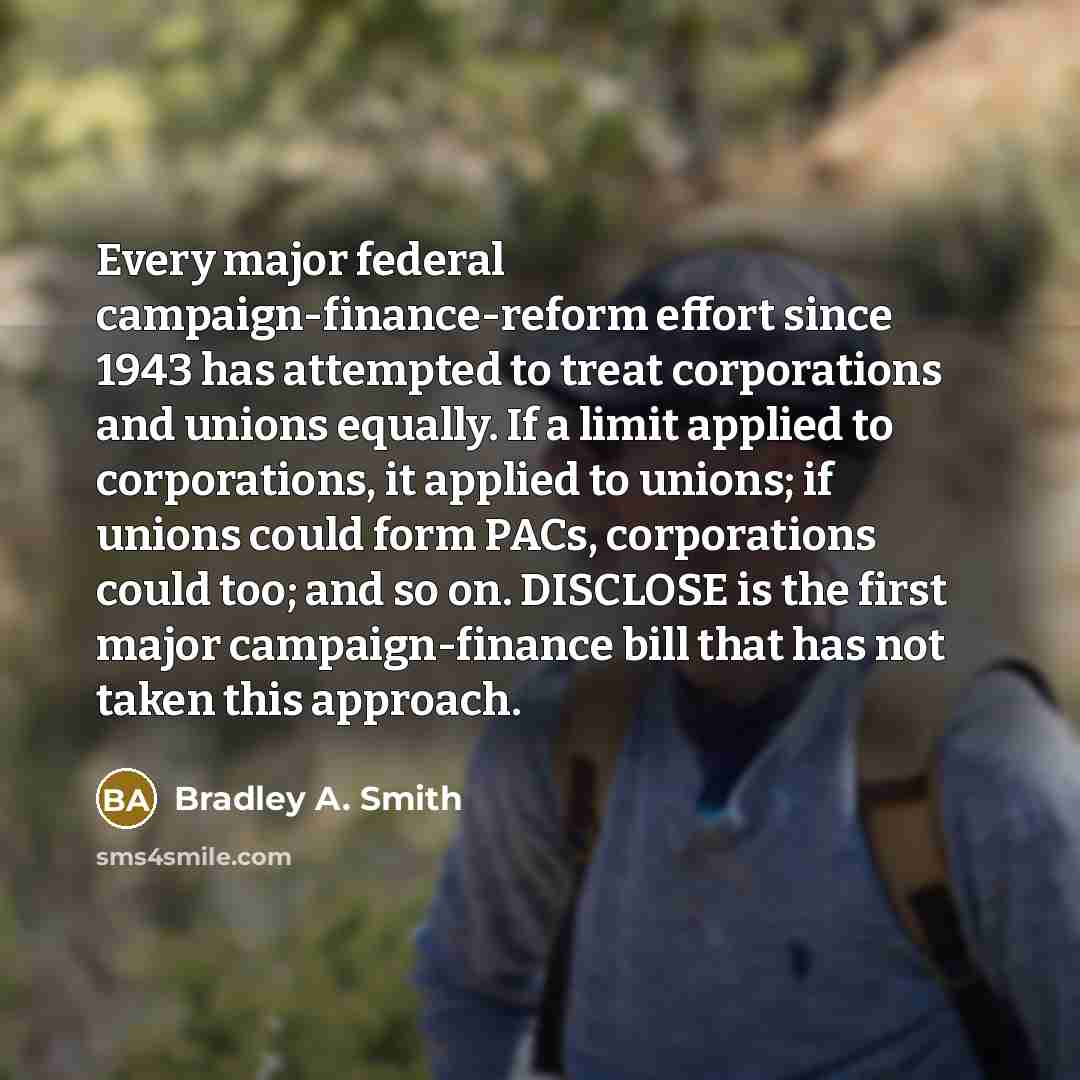 “Every major federal campaign-finance-reform effort since 1943 has attempted to treat corporations and unions equally. If a limit applied to corporations, it applied to unions; if unions could form PACs, corporations could too; and so on. DISCLOSE is the first major campaign-finance bill that has…” quote by Bradley A. Smith