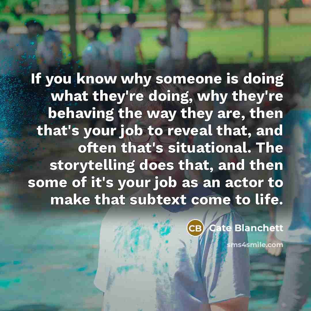 “If you know why someone is doing what they're doing, why they're behaving the way they are, then that's your job to reveal that, and often that's situational. The storytelling does that, and then some of it's your job as an actor to make that subtext come to life.” quote by Cate Blanchett