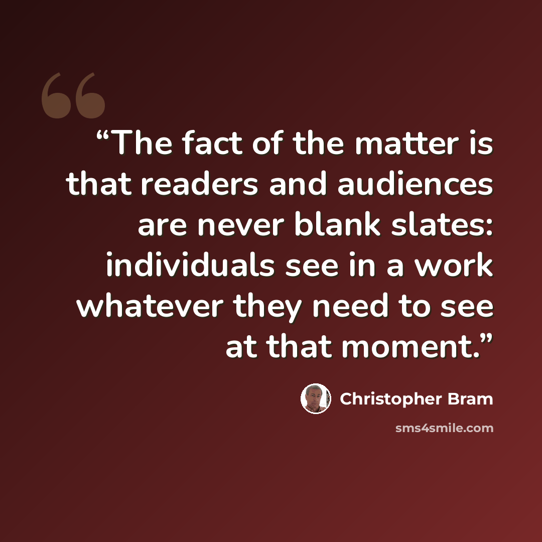 “The fact of the matter is that readers and audiences are never blank slates: individuals see in a work whatever they need to see at that moment.” quote by Christopher Bram